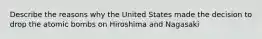 Describe the reasons why the United States made the decision to drop the atomic bombs on Hiroshima and Nagasaki