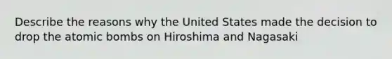 Describe the reasons why the United States made the decision to drop the atomic bombs on Hiroshima and Nagasaki