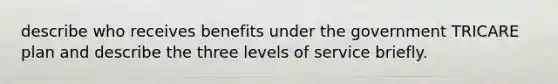 describe who receives benefits under the government TRICARE plan and describe the three levels of service briefly.