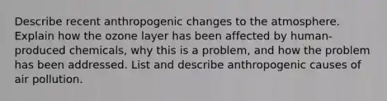 Describe recent anthropogenic changes to the atmosphere. Explain how the ozone layer has been affected by human-produced chemicals, why this is a problem, and how the problem has been addressed. List and describe anthropogenic causes of air pollution.