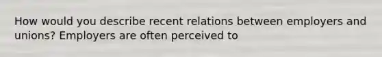 How would you describe recent relations between employers and unions? Employers are often perceived to