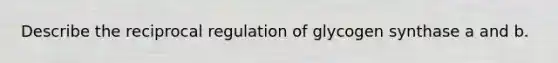Describe the reciprocal regulation of glycogen synthase a and b.