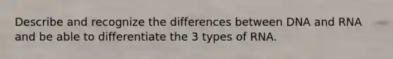 Describe and recognize the differences between DNA and RNA and be able to differentiate the 3 types of RNA.