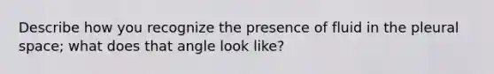 Describe how you recognize the presence of fluid in the pleural space; what does that angle look like?