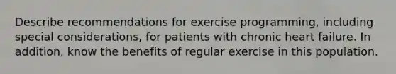 Describe recommendations for exercise programming, including special considerations, for patients with chronic heart failure. In addition, know the benefits of regular exercise in this population.