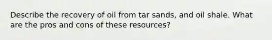 Describe the recovery of oil from tar sands, and oil shale. What are the pros and cons of these resources?