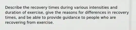 Describe the recovery times during various intensities and duration of exercise, give the reasons for differences in recovery times, and be able to provide guidance to people who are recovering from exercise.