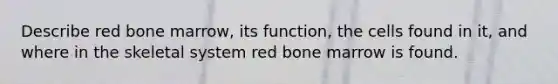 Describe red bone marrow, its function, the cells found in it, and where in the skeletal system red bone marrow is found.