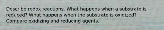 Describe redox reactions. What happens when a substrate is reduced? What happens when the substrate is oxidized? Compare oxidizing and reducing agents.