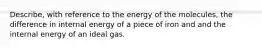 Describe, with reference to the energy of the molecules, the difference in internal energy of a piece of iron and and the internal energy of an ideal gas.