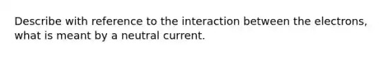 Describe with reference to the interaction between the electrons, what is meant by a neutral current.