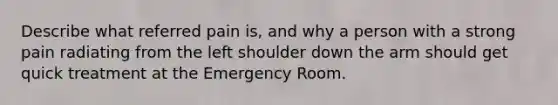 Describe what referred pain is, and why a person with a strong pain radiating from the left shoulder down the arm should get quick treatment at the Emergency Room.