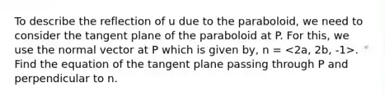 To describe the reflection of u due to the paraboloid, we need to consider the tangent plane of the paraboloid at P. For this, we use the normal vector at P which is given by, n = . Find the equation of the tangent plane passing through P and perpendicular to n.