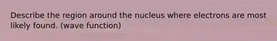 Describe the region around the nucleus where electrons are most likely found. (wave function)