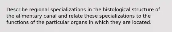 Describe regional specializations in the histological structure of the alimentary canal and relate these specializations to the functions of the particular organs in which they are located.