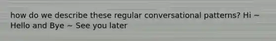 how do we describe these regular conversational patterns? Hi ~ Hello and Bye ~ See you later