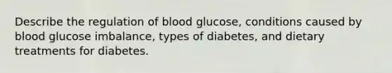 Describe the regulation of blood glucose, conditions caused by blood glucose imbalance, types of diabetes, and dietary treatments for diabetes.