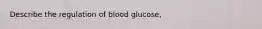 Describe the regulation of blood glucose,