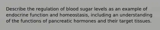 Describe the regulation of blood sugar levels as an example of endocrine function and homeostasis, including an understanding of the functions of pancreatic hormones and their target tissues.