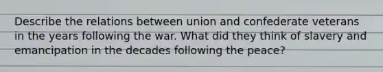 Describe the relations between union and confederate veterans in the years following the war. What did they think of slavery and emancipation in the decades following the peace?