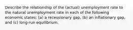 Describe the relationship of the (actual) unemployment rate to the natural unemployment rate in each of the following economic states: (a) a recessionary gap, (b) an inflationary gap, and (c) long-run equilibrium.