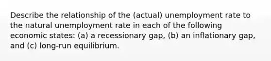 Describe the relationship of the (actual) <a href='https://www.questionai.com/knowledge/kh7PJ5HsOk-unemployment-rate' class='anchor-knowledge'>unemployment rate</a> to the natural unemployment rate in each of the following economic states: (a) a recessionary gap, (b) an inflationary gap, and (c) long-run equilibrium.