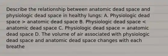 Describe the relationship between anatomic dead space and physiologic dead space in healthy lungs: A. Physiologic dead space > anatomic dead space B. Physiologic dead space < anatomic dead space C. Physiologic dead space = anatomic dead space D. The volume of air associated with physiologic dead space and anatomic dead space changes with each breathe