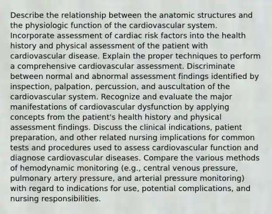 Describe the relationship between the anatomic structures and the physiologic function of the cardiovascular system. Incorporate assessment of cardiac risk factors into the health history and physical assessment of the patient with cardiovascular disease. Explain the proper techniques to perform a comprehensive cardiovascular assessment. Discriminate between normal and abnormal assessment findings identified by inspection, palpation, percussion, and auscultation of the cardiovascular system. Recognize and evaluate the major manifestations of cardiovascular dysfunction by applying concepts from the patient's health history and physical assessment findings. Discuss the clinical indications, patient preparation, and other related nursing implications for common tests and procedures used to assess cardiovascular function and diagnose cardiovascular diseases. Compare the various methods of hemodynamic monitoring (e.g., central venous pressure, pulmonary artery pressure, and arterial pressure monitoring) with regard to indications for use, potential complications, and nursing responsibilities.