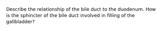 Describe the relationship of the bile duct to the duodenum. How is the sphincter of the bile duct involved in filling of the gallbladder?