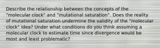 Describe the relationship between the concepts of the "molecular clock" and "mutational saturation". Does the reality of mutational saturation undermine the validity of the "molecular clock" idea? Under what conditions do you think assuming a molecular clock to estimate time since divergence would be most and least problematic?