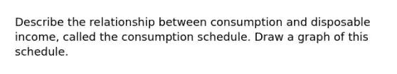 Describe the relationship between consumption and disposable income, called the consumption schedule. Draw a graph of this schedule.