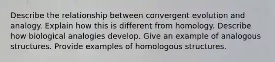 Describe the relationship between convergent evolution and analogy. Explain how this is different from homology. Describe how biological analogies develop. Give an example of analogous structures. Provide examples of homologous structures.