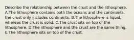 Describe the relationship between the crust and the lithosphere. A.The lithosphere contains both the oceans and the continents, the crust only includes continents. B.The lithosphere is liquid, whereas the crust is solid. C.The crust sits on top of the lithosphere. D.The lithosphere and the crust are the same thing. E.The lithosphere sits on top of the crust.