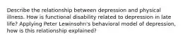 Describe the relationship between depression and physical illness. How is functional disability related to depression in late life? Applying Peter Lewinsohn's behavioral model of depression, how is this relationship explained?