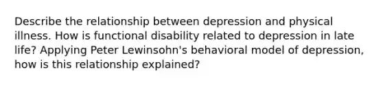 Describe the relationship between depression and physical illness. How is functional disability related to depression in late life? Applying Peter Lewinsohn's behavioral model of depression, how is this relationship explained?