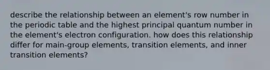 describe the relationship between an element's row number in the periodic table and the highest principal quantum number in the element's electron configuration. how does this relationship differ for main-group elements, transition elements, and inner transition elements?