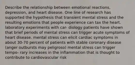 Describe the relationship between emotional reactions, depression, and heart disease. One line of research has supported the hypothesis that transient mental stress and the resulting emotions that people experience can tax the heart. laboratory experiments with car- diology patients have shown that brief periods of mental stress can trigger acute symptoms of heart disease. mental stress can elicit cardiac symptoms in about 30-70 percent of patients with stable coronary disease (anger outbursts may peligroso) mental stress can trigger tempo- rary increases in the inflammation that is thought to contribute to cardiovascular risk