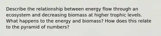 Describe the relationship between energy flow through an ecosystem and decreasing biomass at higher trophic levels. What happens to the energy and biomass? How does this relate to the pyramid of numbers?