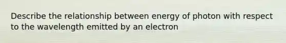 Describe the relationship between energy of photon with respect to the wavelength emitted by an electron