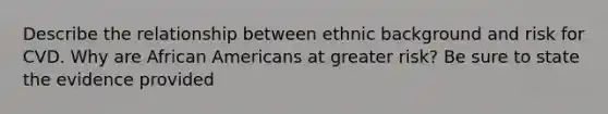 Describe the relationship between ethnic background and risk for CVD. Why are African Americans at greater risk? Be sure to state the evidence provided