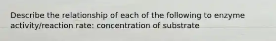 Describe the relationship of each of the following to enzyme activity/reaction rate: concentration of substrate