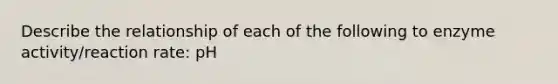 Describe the relationship of each of the following to enzyme activity/reaction rate: pH