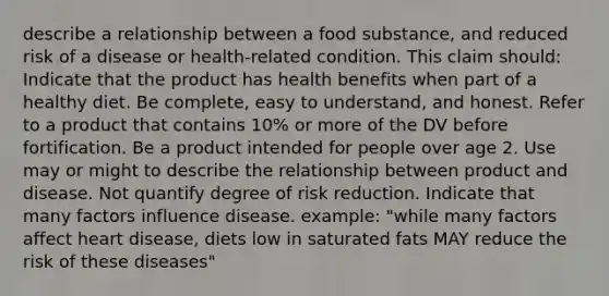 describe a relationship between a food substance, and reduced risk of a disease or health-related condition. This claim should: Indicate that the product has health benefits when part of a healthy diet. Be complete, easy to understand, and honest. Refer to a product that contains 10% or more of the DV before fortification. Be a product intended for people over age 2. Use may or might to describe the relationship between product and disease. Not quantify degree of risk reduction. Indicate that many factors influence disease. example: "while many factors affect heart disease, diets low in saturated fats MAY reduce the risk of these diseases"