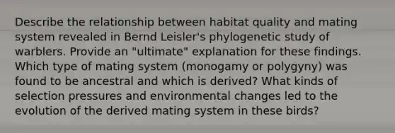 Describe the relationship between habitat quality and mating system revealed in Bernd Leisler's phylogenetic study of warblers. Provide an "ultimate" explanation for these findings. Which type of mating system (monogamy or polygyny) was found to be ancestral and which is derived? What kinds of selection pressures and environmental changes led to the evolution of the derived mating system in these birds?