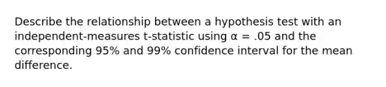 Describe the relationship between a hypothesis test with an independent-measures t-statistic using α = .05 and the corresponding 95% and 99% confidence interval for the mean difference.