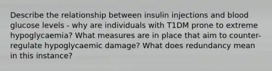 Describe the relationship between insulin injections and blood glucose levels - why are individuals with T1DM prone to extreme hypoglycaemia? What measures are in place that aim to counter-regulate hypoglycaemic damage? What does redundancy mean in this instance?