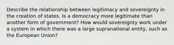 Describe the relationship between legitimacy and sovereignty in the creation of states. Is a democracy more legitimate than another form of government? How would sovereignty work under a system in which there was a large supranational entity, such as the European Union?