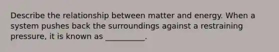 Describe the relationship between matter and energy. When a system pushes back the surroundings against a restraining pressure, it is known as __________.