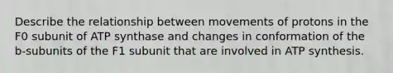 Describe the relationship between movements of protons in the F0 subunit of ATP synthase and changes in conformation of the b-subunits of the F1 subunit that are involved in ATP synthesis.