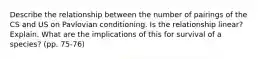 Describe the relationship between the number of pairings of the CS and US on Pavlovian conditioning. Is the relationship linear? Explain. What are the implications of this for survival of a species? (pp. 75-76)